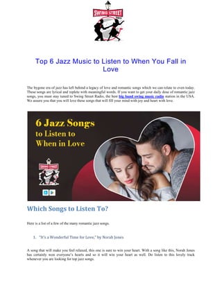 Top 6 Jazz Music to Listen to When You Fall in
The bygone era of jazz has left behind a legacy of love and romantic songs which we can relate to even today.
These songs are lyrical and replete with meaningful words. If you want to get your daily dose of romantic jazz
songs, you must stay tuned to Swing Street Radio, the best
We assure you that you will love these songs that will fill your mind with joy and heart with love
Which Songs to Listen To
Here is a list of a few of the many romantic jazz songs
1. “It’s a Wonderful Time for Love,” by Norah Jone
A song that will make you feel relaxed, this one is sure to win your heart. With a s
has certainly won everyone’s hearts and so it will win your heart as well. Do listen to this lovely track
whenever you are looking for top jazz songs
… It's a wonderful time for lov
Top 6 Jazz Music to Listen to When You Fall in
Love
The bygone era of jazz has left behind a legacy of love and romantic songs which we can relate to even today.
These songs are lyrical and replete with meaningful words. If you want to get your daily dose of romantic jazz
Street Radio, the best big band swing music radio station in the USA.
We assure you that you will love these songs that will fill your mind with joy and heart with love
Which Songs to Listen To?
Here is a list of a few of the many romantic jazz songs.
“It’s a Wonderful Time for Love,” by Norah Jones
A song that will make you feel relaxed, this one is sure to win your heart. With a song like this, Norah Jones
has certainly won everyone’s hearts and so it will win your heart as well. Do listen to this lovely track
whenever you are looking for top jazz songs.
… It's a wonderful time for love
Top 6 Jazz Music to Listen to When You Fall in
The bygone era of jazz has left behind a legacy of love and romantic songs which we can relate to even today.
These songs are lyrical and replete with meaningful words. If you want to get your daily dose of romantic jazz
station in the USA.
We assure you that you will love these songs that will fill your mind with joy and heart with love.
ong like this, Norah Jones
has certainly won everyone’s hearts and so it will win your heart as well. Do listen to this lovely track
 