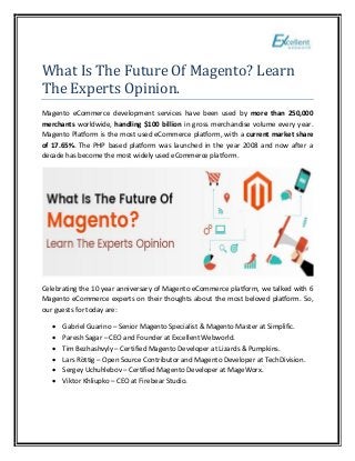 What Is The Future Of Magento? Learn
The Experts Opinion.
Magento eCommerce development services have been used by more than 250,000
merchants worldwide, handling $100 billion in gross merchandise volume every year.
Magento Platform is the most used eCommerce platform, with a current market share
of 17.65%. The PHP based platform was launched in the year 2008 and now after a
decade has become the most widely used eCommerce platform.
Celebrating the 10 year anniversary of Magento eCommerce platform, we talked with 6
Magento eCommerce experts on their thoughts about the most beloved platform. So,
our guests for today are:
• Gabriel Guarino – Senior Magento Specialist & Magento Master at Simplific.
• Paresh Sagar – CEO and Founder at Excellent Webworld.
• Tim Bezhashvyly – Certified Magento Developer at Lizards & Pumpkins.
• Lars Röttig – Open Source Contributor and Magento Developer at TechDivision.
• Sergey Uchuhlebov – Certified Magento Developer at MageWorx.
• Viktor Khliupko – CEO at Firebear Studio.
 