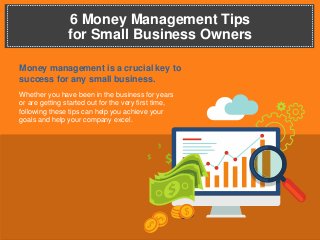 6 Money Management Tips
for Small Business Owners
Money management is a crucial key to
success for any small business.
Whether you have been in the business for years
or are getting started out for the very first time,
following these tips can help you achieve your
goals and help your company excel.
 