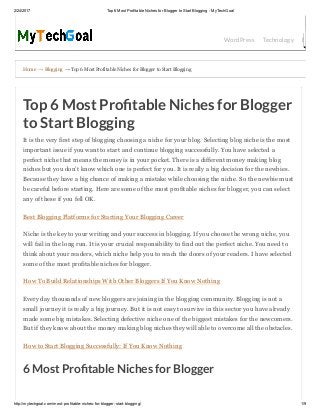 2/24/2017 Top 6 Most Profitable Niches for Blogger to Start Blogging ­ MyTechGoal
http://mytechgoal.com/most­profitable­niches­for­blogger­start­blogging/ 1/9
Home → Blogging → Top 6 Most Profitable Niches for Blogger to Start Blogging
WordPress Technology Bloggin
Top 6 Most Pro table Niches for Blogger
to Start Blogging
It is the very first step of blogging choosing a niche for your blog. Selecting blog niche is the most
important issue if you want to start and continue blogging successfully. You have selected a
perfect niche that means the money is in your pocket. There is a different money making blog
niches but you don’t know which one is perfect for you. It is really a big decision for the newbies.
Because they have a big chance of making a mistake while choosing the niche. So the newbie must
be careful before starting. Here are some of the most profitable niches for blogger, you can select
any of these if you fell OK.
Best Blogging Platforms for Starting Your Blogging Career
Niche is the key to your writing and your success in blogging. If you choose the wrong niche, you
will fail in the long run. It is your crucial responsibility to find out the perfect niche. You need to
think about your readers, which niche help you to reach the doors of your readers. I have selected
some of the most profitable niches for blogger.
How To Build Relationships With Other Bloggers If You Know Nothing
Every day thousands of new bloggers are joining in the blogging community. Blogging is not a
small journey it is really a big journey. But it is not easy to survive in this sector you have already
made some big mistakes. Selecting defective niche one of the biggest mistakes for the newcomers.
But if they know about the money making blog niches they will able to overcome all the obstacles.
How to Start Blogging Successfully: If You Know Nothing
6 Most Pro table Niches for Blogger
 
