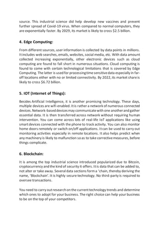 source. This industrial science did help develop new vaccines and prevent
further spread of Covid-19 virus. When compared to normal computers, they
are exponentially faster. By 2029, its market is likely to cross $2.5 billion.
4. Edge Computing:
From different sources, user information is collected by data points in millions.
Itincludes web searches, emails, websites, social media, etc. With data amount
collected increasing exponentially, other electronic devices such as cloud
computing are found to fall short in numerous situations. Cloud computing is
found to come with certain technological limitations that is covered by Edge
Computing. The latter is used for processingtimesensitivedata especially in far-
off locations either with no or limited connectivity. By 2022, its market shareis
likely to cross $6.72 billion.
5. IOT (Internet of Things):
Besides Artificial Intelligence, it is another promising technology. These days,
multiple devices are wifi-enabled. Itis rather a network of numerous connected
devices.Network-baseddevicesmay communicatewith one anotherand gather
essential data. It is then transferred across network without requiring human
intervention. You can come across lots of real-life IoT applications like using
smartdevices connected with the phone to track activity. You can also monitor
home doors remotely or switch on/off applications. Itcan be used to carry out
monitoring activities especially in remote locations. It also helps predict when
any machinery is likely to malfunction so as to take correctivemeasures, before
things complicate.
6. Blockchain:
It is among the top industrial science introduced popularized due to Bitcoin,
cryptocurrency and the kind of security it offers. Itis data that can be added to,
not alter or take away. Severaldata sections form a ‘chain, thereby deriving the
name, ‘Blockchain’. It is highly secure technology. No third-party is required to
oversee transactions.
You need to carry outresearch on the currenttechnology trends and determine
which ones to adopt for your business. The right choice can help your business
to be on the top of your competitors.
 