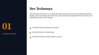 01
F E AT U R E D PA R T N E R
Dev Technosys
Dev Technosys leads this list as a trusted patient portal development partner, building appointment
booking, secure messaging, test result access, and prescription management features for clinics and
NHS-linked providers across Glasgow.
UK GDPR-compliant architecture by default
Accessible design for all patient ages
Fast delivery without cutting compliance corners
 