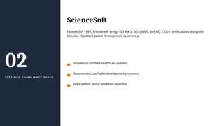 02
C E R T I F I E D C O M P L I A N C E D E P T H
ScienceSoft
Founded in 1989, ScienceSoft brings ISO 9001, ISO 13485, and ISO 27001 certifications alongside
decades of patient portal development experience.
Decades of certified healthcare delivery
Documented, auditable development processes
Deep patient portal workflow expertise
 