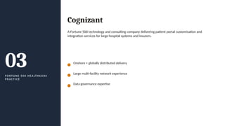 03
F O R T U N E 5 0 0 H E A LT H C A R E
P R A C T I C E
Cognizant
A Fortune 500 technology and consulting company delivering patient portal customisation and
integration services for large hospital systems and insurers.
Onshore + globally distributed delivery
Large multi-facility network experience
Data governance expertise
 