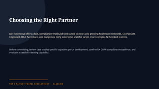 Choosing the Right Partner
Dev Technosys offers a fast, compliance-first build well suited to clinics and growing healthcare networks. ScienceSoft,
Cognizant, IBM, Accenture, and Capgemini bring enterprise scale for larger, more complex NHS-linked systems.
Before committing, review case studies specific to patient portal development, confirm UK GDPR compliance experience, and
evaluate accessibility testing capability.
T O P 6 PAT I E N T P O R TA L D E V E L O P M E N T — G L A S G O W
 