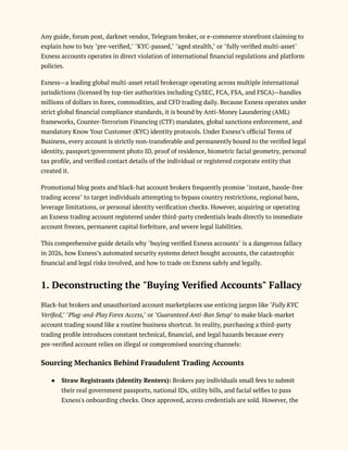 Any guide, forum post, darknet vendor, Telegram broker, or e-commerce storefront claiming to
explain how to buy "pre-verified," "KYC-passed," "aged stealth," or "fully verified multi-asset"
Exness accounts operates in direct violation of international financial regulations and platform
policies.
Exness—a leading global multi-asset retail brokerage operating across multiple international
jurisdictions (licensed by top-tier authorities including CySEC, FCA, FSA, and FSCA)—handles
millions of dollars in forex, commodities, and CFD trading daily. Because Exness operates under
strict global financial compliance standards, it is bound by Anti-Money Laundering (AML)
frameworks, Counter-Terrorism Financing (CTF) mandates, global sanctions enforcement, and
mandatory Know Your Customer (KYC) identity protocols. Under Exness’s official Terms of
Business, every account is strictly non-transferable and permanently bound to the verified legal
identity, passport/government photo ID, proof of residence, biometric facial geometry, personal
tax profile, and verified contact details of the individual or registered corporate entity that
created it.
Promotional blog posts and black-hat account brokers frequently promise "instant, hassle-free
trading access" to target individuals attempting to bypass country restrictions, regional bans,
leverage limitations, or personal identity verification checks. However, acquiring or operating
an Exness trading account registered under third-party credentials leads directly to immediate
account freezes, permanent capital forfeiture, and severe legal liabilities.
This comprehensive guide details why "buying verified Exness accounts" is a dangerous fallacy
in 2026, how Exness’s automated security systems detect bought accounts, the catastrophic
financial and legal risks involved, and how to trade on Exness safely and legally.
1. Deconstructing the "Buying Verified Accounts" Fallacy
Black-hat brokers and unauthorized account marketplaces use enticing jargon like "Fully KYC
Verified," "Plug-and-Play Forex Access," or "Guaranteed Anti-Ban Setup" to make black-market
account trading sound like a routine business shortcut. In reality, purchasing a third-party
trading profile introduces constant technical, financial, and legal hazards because every
pre-verified account relies on illegal or compromised sourcing channels:
Sourcing Mechanics Behind Fraudulent Trading Accounts
●​ Straw Registrants (Identity Renters): Brokers pay individuals small fees to submit
their real government passports, national IDs, utility bills, and facial selfies to pass
Exness's onboarding checks. Once approved, access credentials are sold. However, the
 