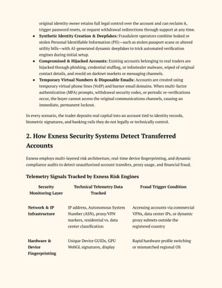 original identity owner retains full legal control over the account and can reclaim it,
trigger password resets, or request withdrawal redirections through support at any time.
●​ Synthetic Identity Creation & Deepfakes: Fraudulent operators combine leaked or
stolen Personal Identifiable Information (PII)—such as stolen passport scans or altered
utility bills—with AI-generated dynamic deepfakes to trick automated verification
engines during initial setup.
●​ Compromised & Hijacked Accounts: Existing accounts belonging to real traders are
hijacked through phishing, credential stuffing, or infostealer malware, wiped of original
contact details, and resold on darknet markets or messaging channels.
●​ Temporary Virtual Numbers & Disposable Emails: Accounts are created using
temporary virtual phone lines (VoIP) and burner email domains. When multi-factor
authentication (MFA) prompts, withdrawal security codes, or periodic re-verifications
occur, the buyer cannot access the original communications channels, causing an
immediate, permanent lockout.
In every scenario, the trader deposits real capital into an account tied to identity records,
biometric signatures, and banking rails they do not legally or technically control.
2. How Exness Security Systems Detect Transferred
Accounts
Exness employs multi-layered risk architecture, real-time device fingerprinting, and dynamic
compliance audits to detect unauthorized account transfers, proxy usage, and financial fraud.
Telemetry Signals Tracked by Exness Risk Engines
Security
Monitoring Layer
Technical Telemetry Data
Tracked
Fraud Trigger Condition
Network & IP
Infrastructure
IP address, Autonomous System
Number (ASN), proxy/VPN
markers, residential vs. data
center classification
Accessing accounts via commercial
VPNs, data center IPs, or dynamic
proxy subnets outside the
registered country
Hardware &
Device
Fingerprinting
Unique Device GUIDs, GPU
WebGL signatures, display
Rapid hardware profile switching
or mismatched regional OS
 