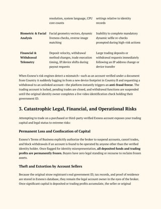 resolution, system language, CPU
core counts
settings relative to identity
records
Biometric & Facial
Analysis
Facial geometry vectors, dynamic
liveness checks, reverse image
matching
Inability to complete mandatory
dynamic selfie re-checks
prompted during high-risk actions
Financial &
Withdrawal
Telemetry
Deposit velocity, withdrawal
method changes, trade execution
timing, IP/device shifts during
payout requests
Large trading deposits or
withdrawal requests immediately
following an IP address change or
device transfer
When Exness’s risk engines detect a mismatch—such as an account verified under a document
from Country A suddenly logging in from a new device footprint in Country B and requesting a
withdrawal to an unlinked account—the platform instantly triggers an anti-fraud freeze. The
trading account is locked, pending trades are closed, and withdrawal functions are suspended
until the original identity owner completes a live video identification check holding their
government ID.
3. Catastrophic Legal, Financial, and Operational Risks
Attempting to trade on a purchased or third-party verified Exness account exposes your trading
capital and legal status to extreme risks:
Permanent Loss and Confiscation of Capital
Exness’s Terms of Business explicitly authorize the broker to suspend accounts, cancel trades,
and block withdrawals if an account is found to be operated by anyone other than the verified
identity holder. Once flagged for identity misrepresentation, all deposited funds and trading
profits are permanently frozen. Buyers have zero legal standing or recourse to reclaim frozen
assets.
Theft and Extortion by Account Sellers
Because the original straw registrant's real government ID, tax records, and proof of residence
are stored in Exness's database, they remain the legal account owner in the eyes of the broker.
Once significant capital is deposited or trading profits accumulate, the seller or original
 