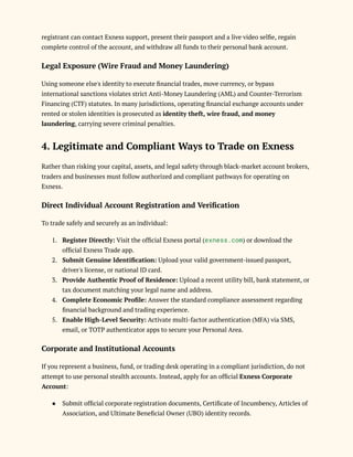registrant can contact Exness support, present their passport and a live video selfie, regain
complete control of the account, and withdraw all funds to their personal bank account.
Legal Exposure (Wire Fraud and Money Laundering)
Using someone else's identity to execute financial trades, move currency, or bypass
international sanctions violates strict Anti-Money Laundering (AML) and Counter-Terrorism
Financing (CTF) statutes. In many jurisdictions, operating financial exchange accounts under
rented or stolen identities is prosecuted as identity theft, wire fraud, and money
laundering, carrying severe criminal penalties.
4. Legitimate and Compliant Ways to Trade on Exness
Rather than risking your capital, assets, and legal safety through black-market account brokers,
traders and businesses must follow authorized and compliant pathways for operating on
Exness.
Direct Individual Account Registration and Verification
To trade safely and securely as an individual:
1.​ Register Directly: Visit the official Exness portal (exness.com) or download the
official Exness Trade app.
2.​ Submit Genuine Identification: Upload your valid government-issued passport,
driver's license, or national ID card.
3.​ Provide Authentic Proof of Residence: Upload a recent utility bill, bank statement, or
tax document matching your legal name and address.
4.​ Complete Economic Profile: Answer the standard compliance assessment regarding
financial background and trading experience.
5.​ Enable High-Level Security: Activate multi-factor authentication (MFA) via SMS,
email, or TOTP authenticator apps to secure your Personal Area.
Corporate and Institutional Accounts
If you represent a business, fund, or trading desk operating in a compliant jurisdiction, do not
attempt to use personal stealth accounts. Instead, apply for an official Exness Corporate
Account:
●​ Submit official corporate registration documents, Certificate of Incumbency, Articles of
Association, and Ultimate Beneficial Owner (UBO) identity records.
 