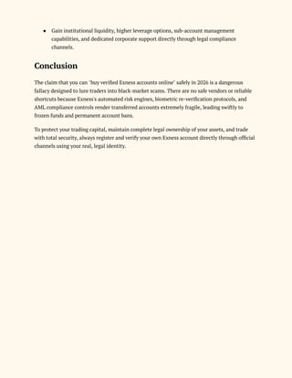 ●​ Gain institutional liquidity, higher leverage options, sub-account management
capabilities, and dedicated corporate support directly through legal compliance
channels.
Conclusion
The claim that you can "buy verified Exness accounts online" safely in 2026 is a dangerous
fallacy designed to lure traders into black-market scams. There are no safe vendors or reliable
shortcuts because Exness's automated risk engines, biometric re-verification protocols, and
AML compliance controls render transferred accounts extremely fragile, leading swiftly to
frozen funds and permanent account bans.
To protect your trading capital, maintain complete legal ownership of your assets, and trade
with total security, always register and verify your own Exness account directly through official
channels using your real, legal identity.
 