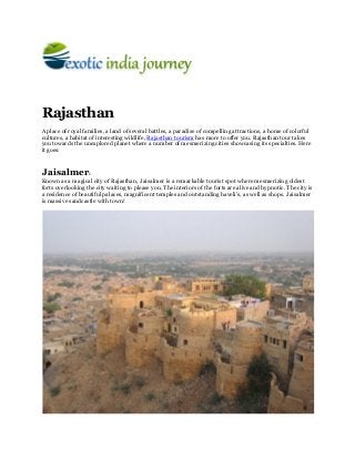 Rajasthan
A place of royal families, a land of several battles, a paradise of compelling attractions, a home of colorful
cultures, a habitat of interesting wildlife, Rajasthan tourism has more to offer you. Rajasthan tour takes
you towards the unexplored planet where a number of mesmerizing cities showcasing its specialties. Here
it goes:


Jaisalmer:
Known as a magical city of Rajasthan, Jaisalmer is a remarkable tourist spot where mesmerizing oldest
forts overlooking the city waiting to please you. The interiors of the forts are alive and hypnotic. The city is
a residence of beautiful palaces, magnificent temples and outstanding haveli’s, as well as shops. Jaisalmer
is massive sandcastle with town!
 