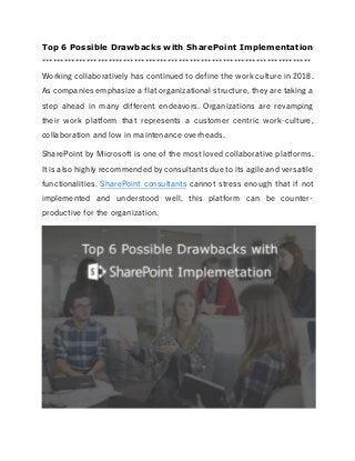 Top 6 Possible Drawbacks with SharePoint Implementation
*************************************************************************
Working collaboratively has continued to define the work culture in 2018.
As companies emphasize a flat organizational structure, they are taking a
step ahead in many different endeavors. Organizations are revamping
their work platform that represents a customer centric work-culture,
collaboration and low in maintenance overheads.
SharePoint by Microsoft is one of the most loved collaborative platforms.
It is also highly recommended by consultants due to its agile and versatile
functionalities. SharePoint consultants cannot stress enough that if not
implemented and understood well, this platform can be counter-
productive for the organization.
 