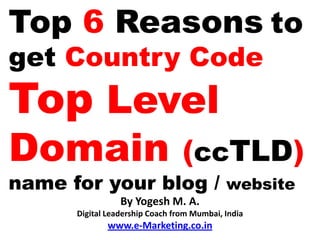 Top 6 Reasons to
get Country Code
Top Level
Domain                           (ccTLD)
name for your blog / website
                 By Yogesh M. A.
      Digital Leadership Coach from Mumbai, India
             www.e-Marketing.co.in
 