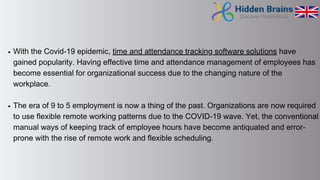 With the Covid-19 epidemic, time and attendance tracking software solutions have
gained popularity. Having effective time and attendance management of employees has
become essential for organizational success due to the changing nature of the
workplace.
The era of 9 to 5 employment is now a thing of the past. Organizations are now required
to use flexible remote working patterns due to the COVID-19 wave. Yet, the conventional
manual ways of keeping track of employee hours have become antiquated and error-
prone with the rise of remote work and flexible scheduling.
 