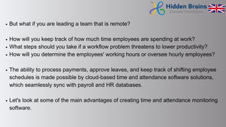 But what if you are leading a team that is remote?
How will you keep track of how much time employees are spending at work?
What steps should you take if a workflow problem threatens to lower productivity?
How will you determine the employees' working hours or oversee hourly employees?
The ability to process payments, approve leaves, and keep track of shifting employee
schedules is made possible by cloud-based time and attendance software solutions,
which seamlessly sync with payroll and HR databases.
Let's look at some of the main advantages of creating time and attendance monitoring
software.
 