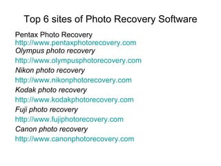Top 6 sites of Photo Recovery Software Pentax Photo Recovery http:// www.pentaxphotorecovery.com Olympus photo recovery http:// www.olympusphotorecovery.com Nikon photo recovery http://www.nikonphotorecovery.com Kodak photo recovery http:// www.kodakphotorecovery.com Fuji photo recovery http:// www.fujiphotorecovery.com Canon photo recovery http://www.canonphotorecovery.com 