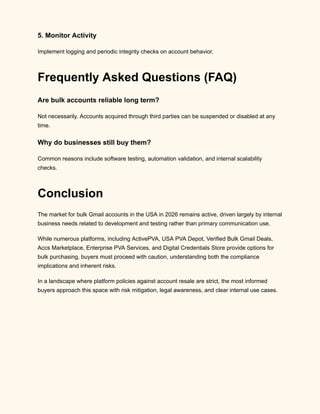 5. Monitor Activity
Implement logging and periodic integrity checks on account behavior.
Frequently Asked Questions (FAQ)
Are bulk accounts reliable long term?
Not necessarily. Accounts acquired through third parties can be suspended or disabled at any
time.
Why do businesses still buy them?
Common reasons include software testing, automation validation, and internal scalability
checks.
Conclusion
The market for bulk Gmail accounts in the USA in 2026 remains active, driven largely by internal
business needs related to development and testing rather than primary communication use.
While numerous platforms, including ActivePVA, USA PVA Depot, Verified Bulk Gmail Deals,
Accs Marketplace, Enterprise PVA Services, and Digital Credentials Store provide options for
bulk purchasing, buyers must proceed with caution, understanding both the compliance
implications and inherent risks.
In a landscape where platform policies against account resale are strict, the most informed
buyers approach this space with risk mitigation, legal awareness, and clear internal use cases.
 