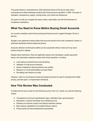 This guide delivers a comprehensive, SEO-optimized review of the top six sites where
businesses and vetted developers explore bulk Gmail account acquisition in 2026. It focuses on
reputation, transparency, support, pricing trends, and critical risk disclosures.
Our goal is to help you navigate this space wisely, responsibly, and with full awareness of
compliance implications.
What You Need to Know Before Buying Gmail Accounts
It is crucial to establish upfront that purchasing Gmail accounts is against Google’s Terms of
Service.
Google’s user agreement clearly states that accounts should not be sold, transferred, shared, or
otherwise distributed without explicit permission.
Accounts obtained via third-party sellers can be suspended without notice and may never
achieve long-term stability.
Despite these restrictions, there are legitimate reasons why developers, quality assurance
teams, and automation engineers explore bulk Gmail acquisition, including:
●​ Load testing and performance benchmarking
●​ Validation of multi-account features
●​ System integrations requiring distinct user profiles
●​ Research on email deliverability and spam filters
●​ Simulating user behavior at scale
However, under no circumstance should purchased accounts be used for activities that violate
privacy, promote spam, or impersonate individuals.
How This Review Was Conducted
To determine the top six sites for bulk Gmail accounts in the U.S. market, we used the following
criteria:
●​ Transparency of account specifications (age, verification type, security layers)
●​ Reputation in relevant developer and marketing forums
●​ Presence of customer support and dispute resolution policies
●​ Bulk ordering capabilities and scalable delivery options
●​ Pricing clarity and refund/replacement guarantees
 