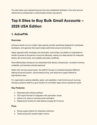 The sites below were selected because they have established footholds in this niche and are
referenced by professionals in authenticated industry discussions.
Top 6 Sites to Buy Bulk Gmail Accounts –
2026 USA Edition
1. ActivePVA
Overview:
Activepva stands out as a trusted, high-capacity provider specifically designed for businesses,
developers, and agencies that require large-scale Gmail account provisioning.
Highly regarded within developer and automation communities, the platform is engineered to
handle hundreds to thousands of accounts efficiently, making it an ideal solution for enterprise
testing, QA environments, and scalable automation workflows.
What differentiates Activepva is its streamlined bulk delivery infrastructure, consistent inventory
availability, and business-oriented approach.
Rather than serving casual buyers, the platform focuses on professional-grade fulfillment,
offering structured exports, volume-based pricing, and responsive support tailored to
high-demand users.
For organizations seeking reliability, speed, and scalability in bulk Gmail account sourcing,
Activepva positions itself as a go-to solution for controlled, large-volume operational needs.
Key Features:
●​ Dedicated bulk ordering interface
●​ CSV export formats for integration with automation scripts
●​ Claims U.S. phone or recovery email verification
●​ Replacement window for early failures (usually 48–72 hours)
Pros:
●​ Strong support options for enterprise customers
●​ Tiered pricing that rewards higher volume
 