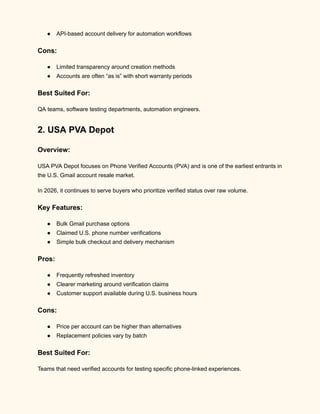 ●​ API-based account delivery for automation workflows
Cons:
●​ Limited transparency around creation methods
●​ Accounts are often “as is” with short warranty periods
Best Suited For:
QA teams, software testing departments, automation engineers.
2. USA PVA Depot
Overview:
USA PVA Depot focuses on Phone Verified Accounts (PVA) and is one of the earliest entrants in
the U.S. Gmail account resale market.
In 2026, it continues to serve buyers who prioritize verified status over raw volume.
Key Features:
●​ Bulk Gmail purchase options
●​ Claimed U.S. phone number verifications
●​ Simple bulk checkout and delivery mechanism
Pros:
●​ Frequently refreshed inventory
●​ Clearer marketing around verification claims
●​ Customer support available during U.S. business hours
Cons:
●​ Price per account can be higher than alternatives
●​ Replacement policies vary by batch
Best Suited For:
Teams that need verified accounts for testing specific phone-linked experiences.
 