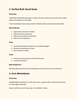 3. Verified Bulk Gmail Deals
Overview:
Verified Bulk Gmail Deals specializes in “aged” accounts, meaning accounts that were created
earlier and marketed as more stable.
This site emphasizes account age, claimed verification depth, and layered security details.
Key Features:
●​ Aged Gmail accounts (6+ months)
●​ Optional recovery email setup
●​ Bulk pricing with discount milestones
●​ Delivery via encrypted lists
Pros:
●​ Accounts that appear less likely to be immediately flagged
●​ Stronger documentation per batch
●​ Buyer support via tickets
Cons:
●​ Premium pricing compared to fresh PVA accounts
●​ Limited refund period
Best Suited For:
Marketing agencies and internal tool developers who test long-term account behaviour.
4. Accs Marketplace
Overview:
AccsMarketplace operates as a multi-vendor venue, enabling sellers to offer Gmail accounts
and other digital credentials.
Buyers can filter by account type, age, and verification method.
 