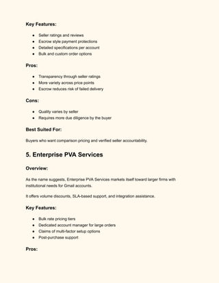 Key Features:
●​ Seller ratings and reviews
●​ Escrow style payment protections
●​ Detailed specifications per account
●​ Bulk and custom order options
Pros:
●​ Transparency through seller ratings
●​ More variety across price points
●​ Escrow reduces risk of failed delivery
Cons:
●​ Quality varies by seller
●​ Requires more due diligence by the buyer
Best Suited For:
Buyers who want comparison pricing and verified seller accountability.
5. Enterprise PVA Services
Overview:
As the name suggests, Enterprise PVA Services markets itself toward larger firms with
institutional needs for Gmail accounts.
It offers volume discounts, SLA-based support, and integration assistance.
Key Features:
●​ Bulk rate pricing tiers
●​ Dedicated account manager for large orders
●​ Claims of multi-factor setup options
●​ Post-purchase support
Pros:
 