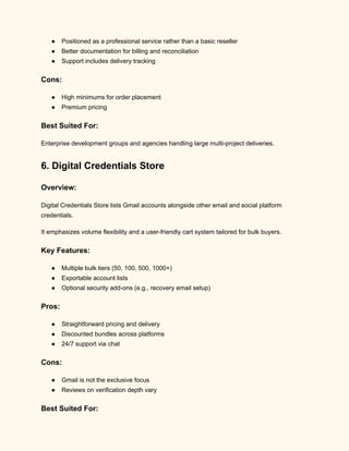 ●​ Positioned as a professional service rather than a basic reseller
●​ Better documentation for billing and reconciliation
●​ Support includes delivery tracking
Cons:
●​ High minimums for order placement
●​ Premium pricing
Best Suited For:
Enterprise development groups and agencies handling large multi-project deliveries.
6. Digital Credentials Store
Overview:
Digital Credentials Store lists Gmail accounts alongside other email and social platform
credentials.
It emphasizes volume flexibility and a user-friendly cart system tailored for bulk buyers.
Key Features:
●​ Multiple bulk tiers (50, 100, 500, 1000+)
●​ Exportable account lists
●​ Optional security add-ons (e.g., recovery email setup)
Pros:
●​ Straightforward pricing and delivery
●​ Discounted bundles across platforms
●​ 24/7 support via chat
Cons:
●​ Gmail is not the exclusive focus
●​ Reviews on verification depth vary
Best Suited For:
 