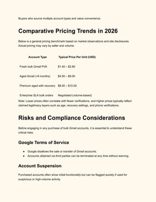 Buyers who source multiple account types and value convenience.
Comparative Pricing Trends in 2026
Below is a general pricing benchmark based on market observations and site disclosures.
Actual pricing may vary by seller and volume.
Account Type Typical Price Per Unit (USD)
Fresh bulk Gmail PVA $1.40 – $2.80
Aged Gmail (>6 months) $4.50 – $9.00
Premium aged with recovery $8.00 – $15.00
Enterprise SLA bulk orders Negotiated (volume-based)
Note: Lower prices often correlate with fewer verifications, and higher prices typically reflect
claimed legitimacy layers such as age, recovery settings, and phone verifications.
Risks and Compliance Considerations
Before engaging in any purchase of bulk Gmail accounts, it is essential to understand these
critical risks:
Google Terms of Service
●​ Google disallows the sale or transfer of Gmail accounts.
●​ Accounts obtained via third parties can be terminated at any time without warning.
Account Suspension
Purchased accounts often show initial functionality but can be flagged quickly if used for
suspicious or high-volume activity.
 