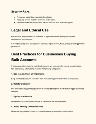 Security Risks
●​ Pre-owned credentials may retain linked data.
●​ Recovery options might be controlled by the seller.
●​ Sensitive workflows should never rely on accounts from external suppliers.
Legal and Ethical Use
Bulk account acquisition should be limited to legitimate internal testing or controlled
development environments.
It should never be used for unsolicited outreach, impersonation, fraud, or circumventing platform
protections.
Best Practices for Businesses Buying
Bulk Accounts
If a business determines that bulk Gmail accounts are necessary for internal operations (e.g.,
QA, load testing, automation), consider the following safeguards:
1. Use Isolated Test Environments
Keep purchased accounts separated from production systems and critical business data.
2. Rotate Credibility
Use accounts in staggered deployment to avoid sudden spikes in activity that trigger automated
defenses.
3. Update Credentials
Immediately upon acquisition, change all passwords and security details.
4. Avoid Primary Communication
Never use purchased accounts for primary business or customer communication.
 