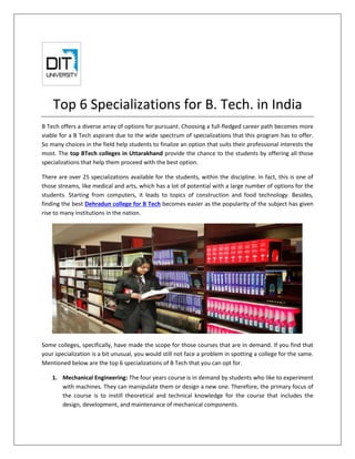 Top 6 Specializations for B. Tech. in India
B Tech offers a diverse array of options for pursuant. Choosing a full-fledged career path becomes more
viable for a B Tech aspirant due to the wide spectrum of specializations that this program has to offer.
So many choices in the field help students to finalize an option that suits their professional interests the
most. The top BTech colleges in Uttarakhand provide the chance to the students by offering all those
specializations that help them proceed with the best option.
There are over 25 specializations available for the students, within the discipline. In fact, this is one of
those streams, like medical and arts, which has a lot of potential with a large number of options for the
students. Starting from computers, it leads to topics of construction and food technology. Besides,
finding the best Dehradun college for B Tech becomes easier as the popularity of the subject has given
rise to many institutions in the nation.
Some colleges, specifically, have made the scope for those courses that are in demand. If you find that
your specialization is a bit unusual, you would still not face a problem in spotting a college for the same.
Mentioned below are the top 6 specializations of B Tech that you can opt for.
1. Mechanical Engineering: The four years course is in demand by students who like to experiment
with machines. They can manipulate them or design a new one. Therefore, the primary focus of
the course is to instill theoretical and technical knowledge for the course that includes the
design, development, and maintenance of mechanical components.
 