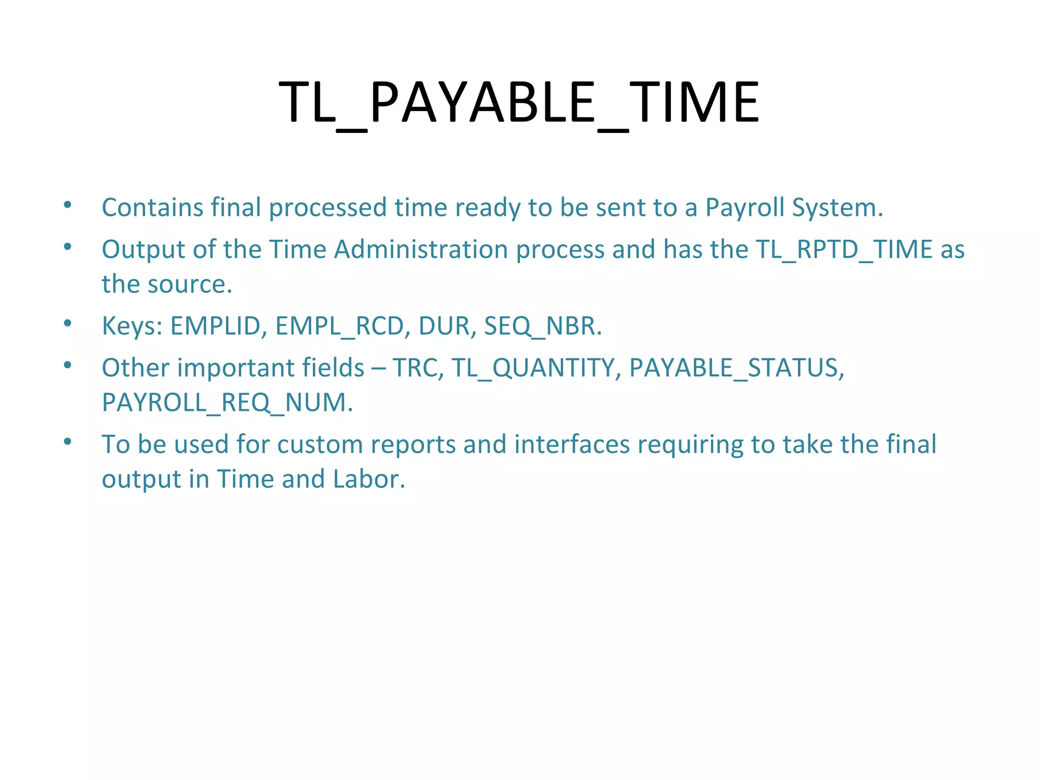 TL_PAYABLE_TIME Contains final processed time ready to be sent to a Payroll System. Output of the Time Administration process and has the TL_RPTD_TIME as the source. Keys: EMPLID, EMPL_RCD, DUR, SEQ_NBR. Other important fields – TRC, TL_QUANTITY, PAYABLE_STATUS, PAYROLL_REQ_NUM. To be used for custom reports and interfaces requiring to take the final output in Time and Labor. 