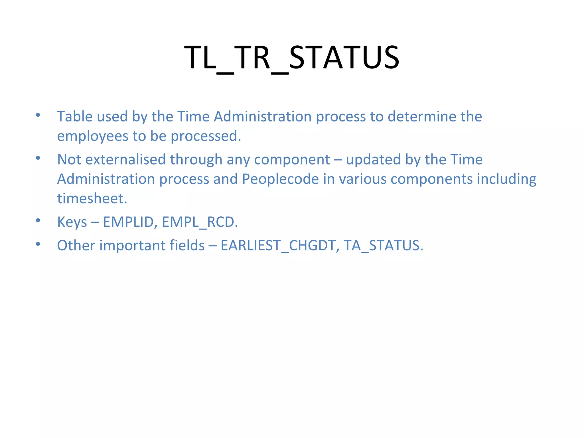 TL_TR_STATUS Table used by the Time Administration process to determine the employees to be processed. Not externalised through any component – updated by the Time Administration process and Peoplecode in various components including timesheet. Keys – EMPLID, EMPL_RCD. Other important fields – EARLIEST_CHGDT, TA_STATUS. 