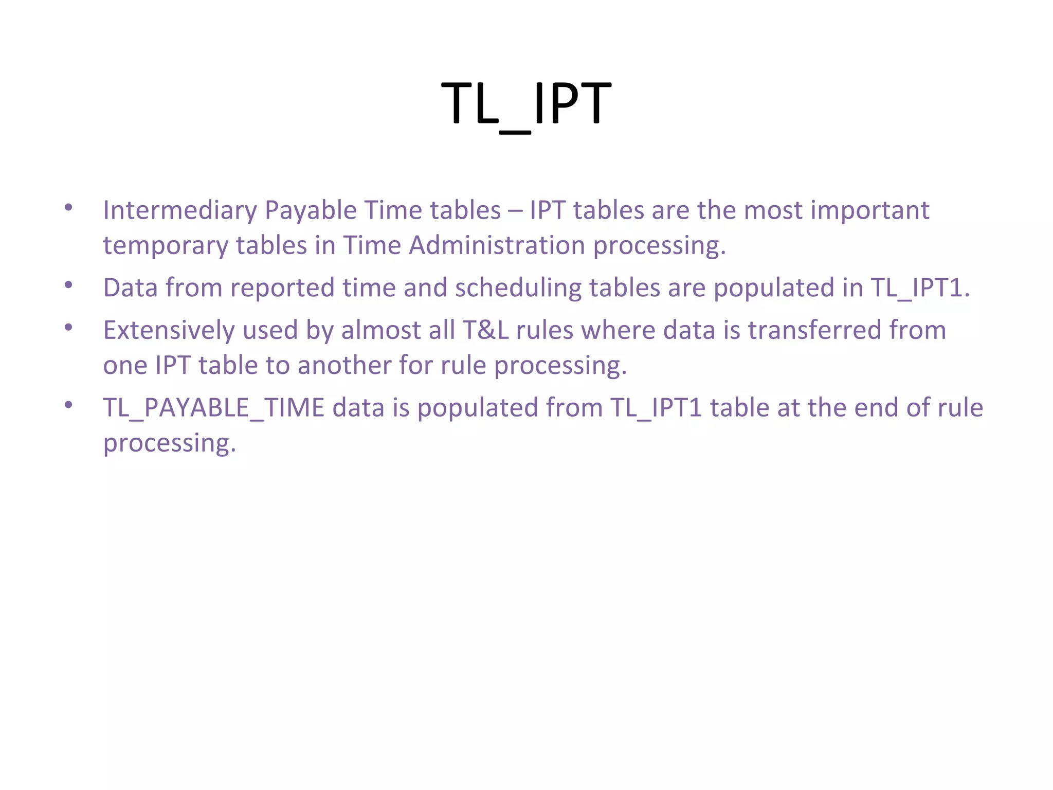 TL_IPT Intermediary Payable Time tables – IPT tables are the most important temporary tables in Time Administration processing. Data from reported time and scheduling tables are populated in TL_IPT1. Extensively used by almost all T&L rules where data is transferred from one IPT table to another for rule processing. TL_PAYABLE_TIME data is populated from TL_IPT1 table at the end of rule processing. 
