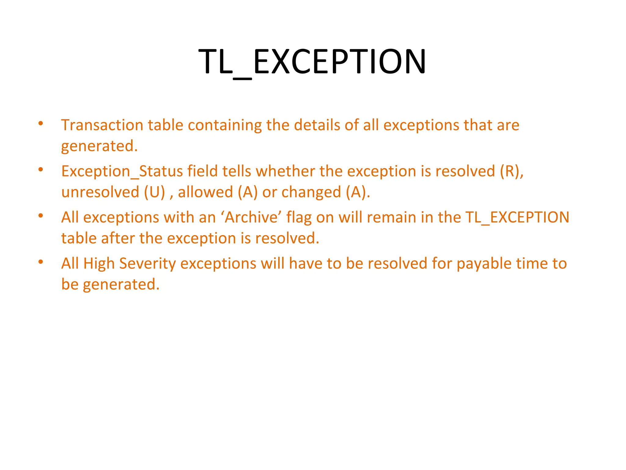 TL_EXCEPTION Transaction table containing the details of all exceptions that are generated. Exception_Status field tells whether the exception is resolved (R), unresolved (U) , allowed (A) or changed (A). All exceptions with an ‘Archive’ flag on will remain in the TL_EXCEPTION table after the exception is resolved. All High Severity exceptions will have to be resolved for payable time to be generated. 