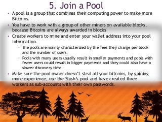 5. Join a Pool
• A pool is a group that combines their computing power to make more
Bitcoins.
• You have to work with a group of other miners on available blocks,
because Bitcoins are always awarded in blocks
• Create workers to mine and enter your wallet address into your pool
information.
 The pools are mainly characterized by the fees they charge per block
and the number of users.
 Pools with many users usually result in smaller payments and pools with
fewer users could result in bigger payments and they could also have a
slower discovery time
• Make sure the pool owner doesn’t steal all your bitcoins, by gaining
more experience, use the Slush’s pool and have created three
workers as sub-accounts with their own passwords.
 