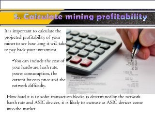 It is important to calculate the
projected profitability of your
miner to see how long it will take
to pay back your investment.
•You can include the cost of
your hardware, hash rate,
power consumption, the
current bitcoin price and the
network difficulty.
How hard it is to solve transaction blocks is determined by the network
harsh rate and ASIC devices, it is likely to increase as ASIC devices come
into the market
 