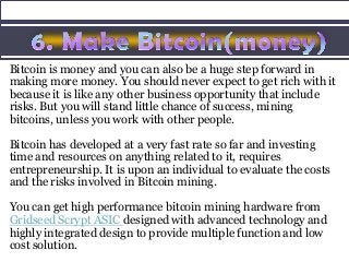 Bitcoin is money and you can also be a huge step forward in
making more money. You should never expect to get rich with it
because it is like any other business opportunity that include
risks. But you will stand little chance of success, mining
bitcoins, unless you work with other people.
Bitcoin has developed at a very fast rate so far and investing
time and resources on anything related to it, requires
entrepreneurship. It is upon an individual to evaluate the costs
and the risks involved in Bitcoin mining.
You can get high performance bitcoin mining hardware from
Gridseed Scrypt ASIC designed with advanced technology and
highly integrated design to provide multiple function and low
cost solution.
 