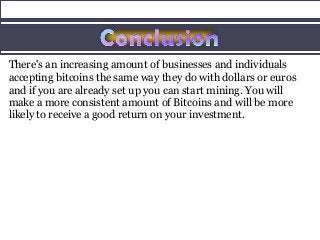 There's an increasing amount of businesses and individuals
accepting bitcoins the same way they do with dollars or euros
and if you are already set up you can start mining. You will
make a more consistent amount of Bitcoins and will be more
likely to receive a good return on your investment.
 