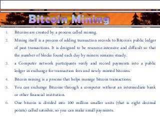 1. Bitcoins are created by a process called mining.
2. Mining itself is a process of adding transaction records to Bitcoin's public ledger
of past transactions. It is designed to be resource-intensive and difficult so that
the number of blocks found each day by miners remains steady.
3. a Computer network participants verify and record payments into a public
ledger in exchange for transaction fees and newly minted bitcoins.
4. Bitcoin mining is a process that helps manage bitcoin transactions.
5. You can exchange Bitcoins through a computer without an intermediate bank
or other financial institution.
6. One bitcoin is divided into 100 million smaller units (that is eight decimal
points) called satoshis, so you can make small payments.
 