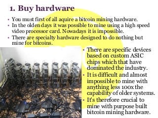 • There are specific devices
based on custom ASIC
chips which that have
dominated the industry.
• It is difficult and almost
impossible to mine with
anything less 100x the
capability of older systems.
• It's therefore crucial to
mine with purpose built
bitcoin mining hardware.
• You must first of all aquire a bitcoin mining hardware.
• In the olden days it was possible to mine using a high speed
video processor card. Nowadays it is impossible.
• There are specialty hardware designed to do nothing but
mine for bitcoins.
1. Buy hardware
 