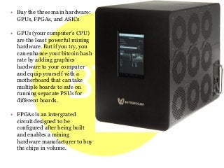 • Buy the three main hardware:
GPUs, FPGAs, and ASICs
• GPUs (your computer’s CPU)
are the least powerful mining
hardware. But if you try, you
can enhance your bitcoin hash
rate by adding graphics
hardware to your computer
and equip yourself with a
motherboard that can take
multiple boards to safe on
running separate PSUs for
different boards.
• FPGAs is an intergrated
circuit designed to be
configured after being built
and enables a mining
hardware manufacturer to buy
the chips in volume.
 