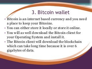 3. Bitcoin wallet
• Bitcoin is an internet based currency and you need
a place to keep your Bitcoins.
• You can either store it locally or store it online.
• You will as well download the Bitcoin client for
your Operating System and install it.
• The Bitcoin client will download the blockchain
which can take long time because it is over 6
gigabytes of data.
 