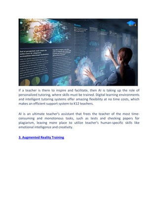 If a teacher is there to inspire and facilitate, then AI is taking up the role of
personalized tutoring, where skills must be trained. Digital learning environments
and intelligent tutoring systems offer amazing flexibility at no time costs, which
makes an efficient support system to K12 teachers.
AI is an ultimate teacher's assistant that frees the teacher of the most time-
consuming and monotonous tasks, such as tests and checking papers for
plagiarism, leaving more place to utilize teacher's human-specific skills like
emotional intelligence and creativity.
3. Augmented Reality Training
 