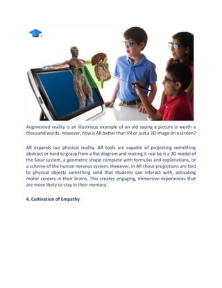 Augmented reality is an illustrious example of an old saying a picture is worth a
thousand words. However, how is AR better than VR or just a 3D image on a screen?
AR expands our physical reality. AR tools are capable of projecting something
abstract or hard to grasp from a flat diagram and making it real be it a 3D model of
the Solar system, a geometric shape complete with formulas and explanations, or
a scheme of the human nervous system. However, in AR those projections are tied
to physical objects something solid that students can interact with, activating
motor centers in their brains. This creates engaging, immersive experiences that
are more likely to stay in their memory.
4. Cultivation of Empathy
 