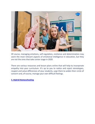 Of course, managing emotions, self-regulation, resilience and determination may
seem the most relevant aspects of emotional intelligence in education, but they
are not the ones that take center stage in 2020.
There are various resources and lesson plans online that will help to incorporate
empathy into your curriculum. It's up to you to notice and reject stereotypes,
respect and value differences of your students, urge them to widen their circle of
concern and, of course, manage your own difficult feelings.
5. Hybrid Homeschooling
 