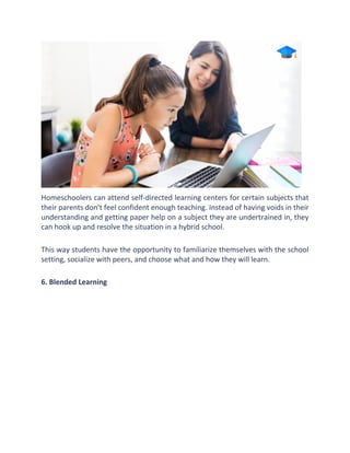 Homeschoolers can attend self-directed learning centers for certain subjects that
their parents don't feel confident enough teaching. Instead of having voids in their
understanding and getting paper help on a subject they are undertrained in, they
can hook up and resolve the situation in a hybrid school.
This way students have the opportunity to familiarize themselves with the school
setting, socialize with peers, and choose what and how they will learn.
6. Blended Learning
 