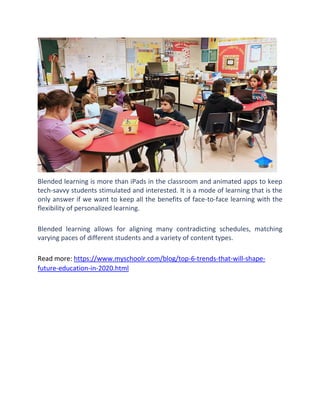 Blended learning is more than iPads in the classroom and animated apps to keep
tech-savvy students stimulated and interested. It is a mode of learning that is the
only answer if we want to keep all the benefits of face-to-face learning with the
flexibility of personalized learning.
Blended learning allows for aligning many contradicting schedules, matching
varying paces of different students and a variety of content types.
Read more: https://www.myschoolr.com/blog/top-6-trends-that-will-shape-
future-education-in-2020.html
 