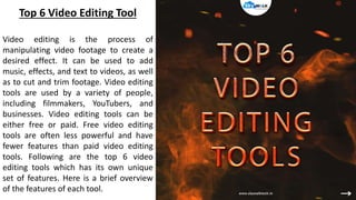 Top 6 Video Editing Tool
Video editing is the process of
manipulating video footage to create a
desired effect. It can be used to add
music, effects, and text to videos, as well
as to cut and trim footage. Video editing
tools are used by a variety of people,
including filmmakers, YouTubers, and
businesses. Video editing tools can be
either free or paid. Free video editing
tools are often less powerful and have
fewer features than paid video editing
tools. Following are the top 6 video
editing tools which has its own unique
set of features. Here is a brief overview
of the features of each tool.
 