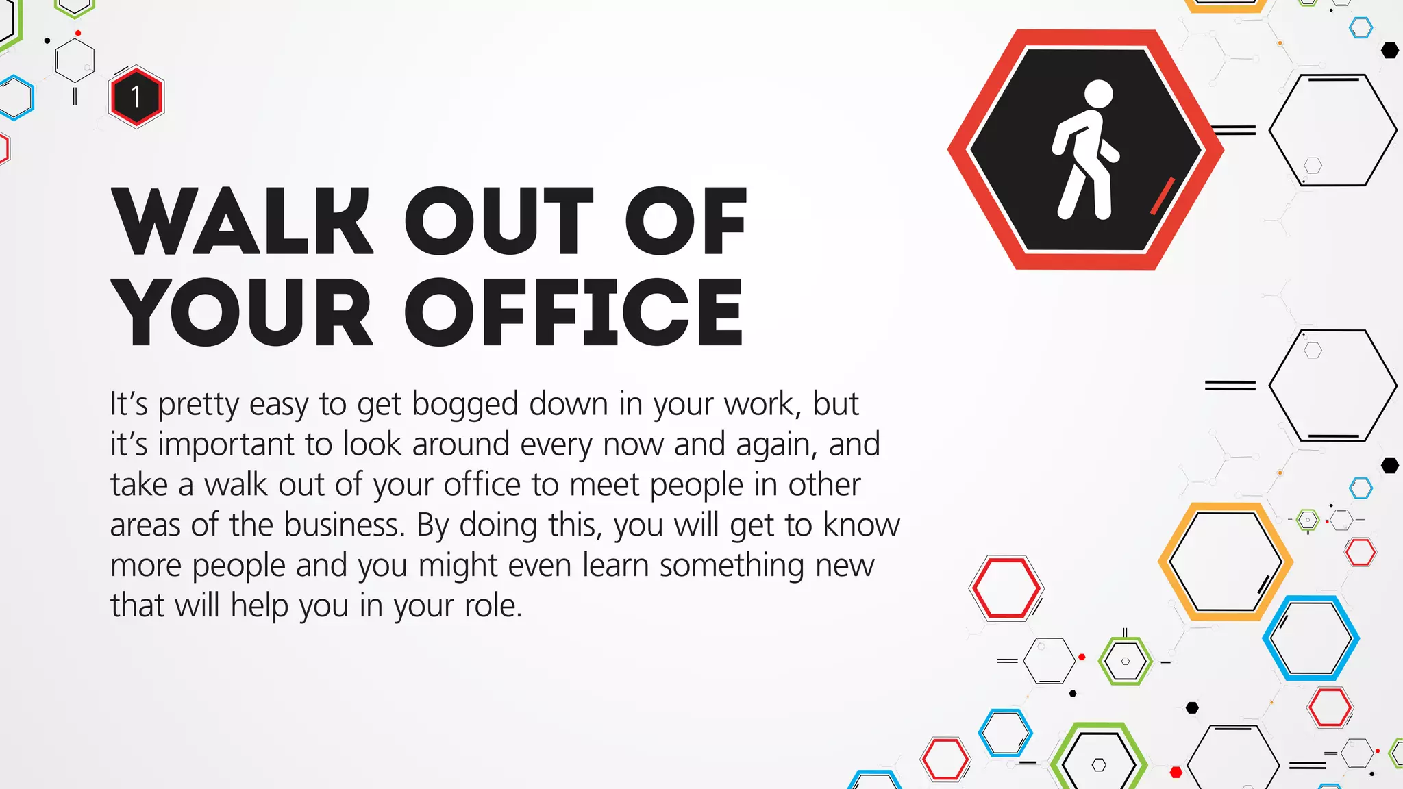 Walk out of
your office
It’s pretty easy to get bogged down in your work, but
it’s important to look around every now and again, and
take a walk out of your office to meet people in other
areas of the business. By doing this, you will get to know
more people and you might even learn something new
that will help you in your role.
1
 