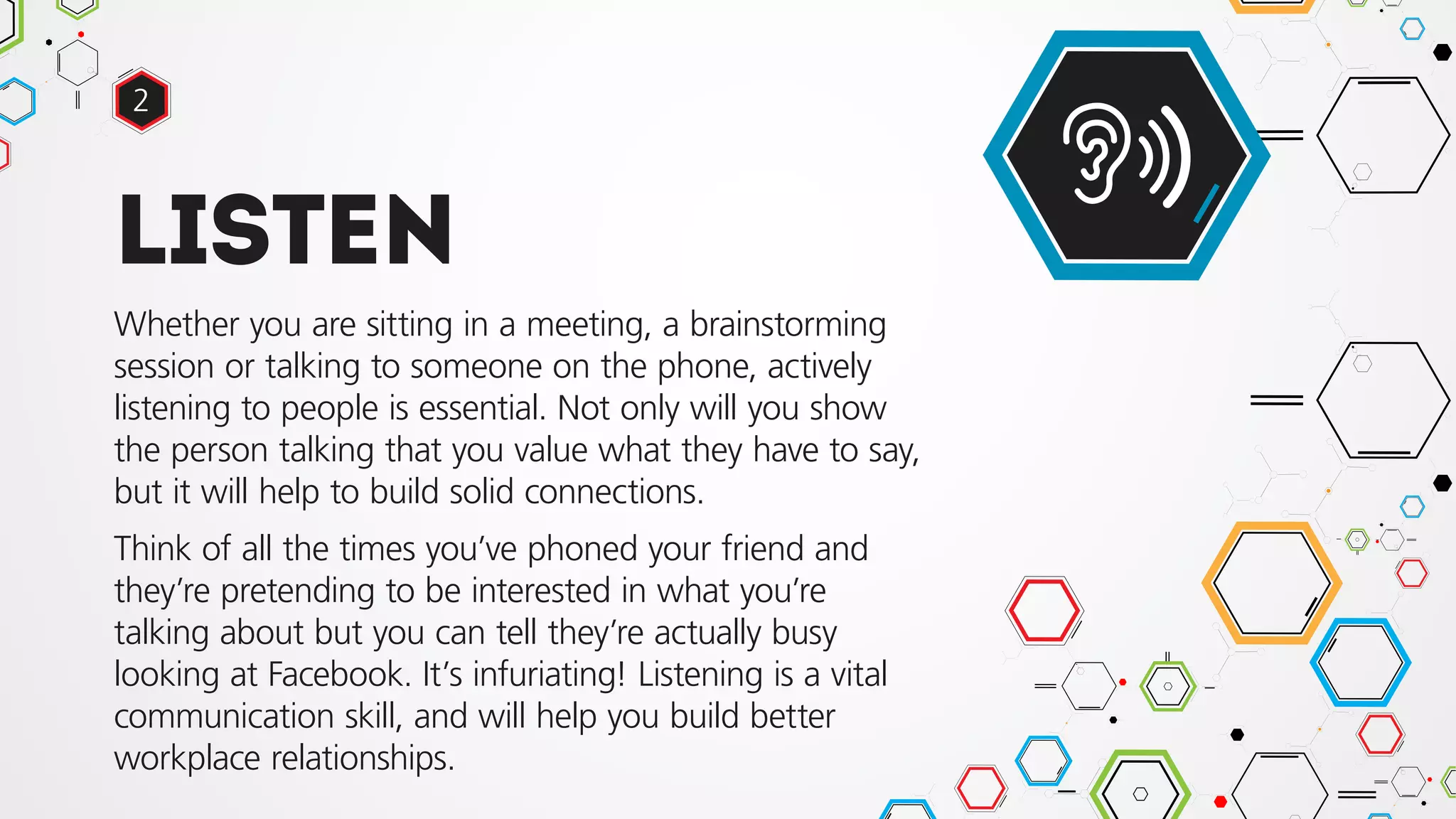 Listen
Whether you are sitting in a meeting, a brainstorming
session or talking to someone on the phone, actively
listening to people is essential. Not only will you show
the person talking that you value what they have to say,
but it will help to build solid connections.
Think of all the times you’ve phoned your friend and
they’re pretending to be interested in what you’re
talking about but you can tell they’re actually busy
looking at Facebook. It’s infuriating! Listening is a vital
communication skill, and will help you build better
workplace relationships.
2
 
